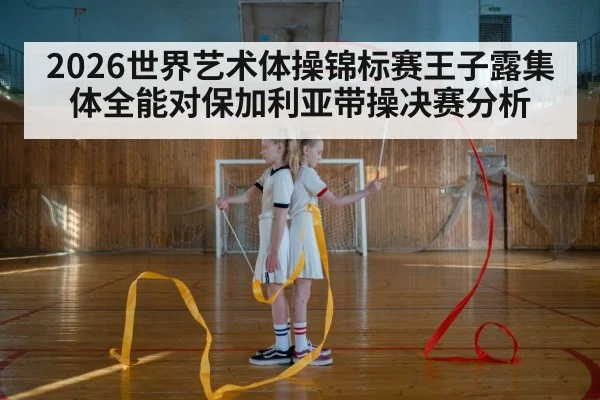 2026世界艺术体操锦标赛王子露集体全能对保加利亚带操决赛分析