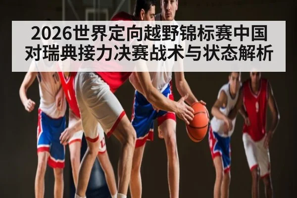 2026世界定向越野锦标赛中国对瑞典接力决赛战术与状态解析